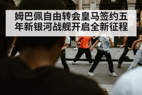 姆巴佩自由转会皇马签约五年新银河战舰开启全新征程