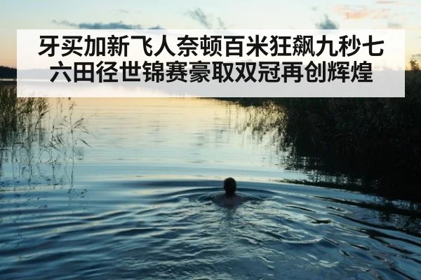 牙买加新飞人奈顿百米狂飙九秒七六田径世锦赛豪取双冠再创辉煌