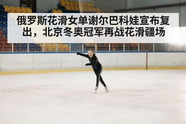 俄罗斯花滑女单谢尔巴科娃宣布复出，北京冬奥冠军再战花滑疆场
