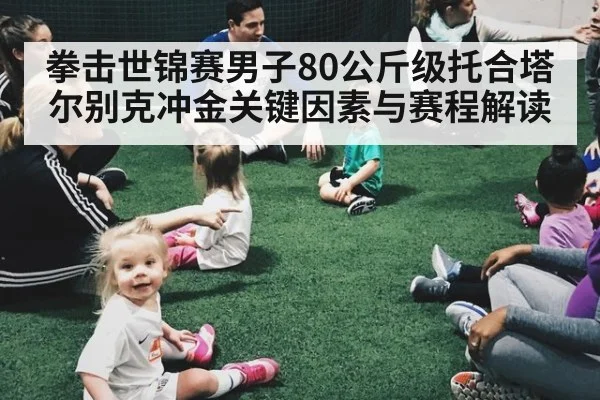 拳击世锦赛男子80公斤级托合塔尔别克冲金关键因素与赛程解读